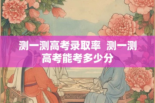 测一测高考录取率  测一测高考能考多少分