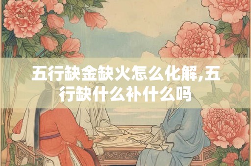 五行缺金缺火怎么化解,五行缺什么补什么吗 五行缺金缺火怎么化解,五行缺什么补什么吗