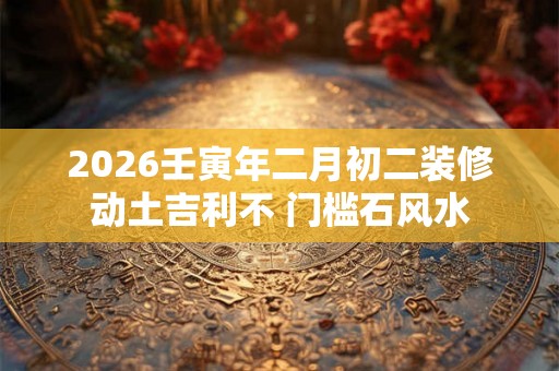 2026壬寅年二月初二装修动土吉利不 门槛石风水