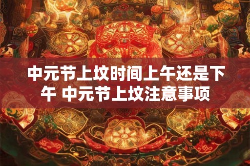中元节上坟时间上午还是下午 中元节上坟注意事项