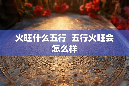火旺什么五行 五行火旺会怎么样 火旺什么五行 五行火旺会怎么样