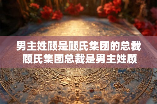 男主姓顾是顾氏集团的总裁 顾氏集团总裁是男主姓顾吗 男主姓顾是顾氏集团的总裁 顾氏集团总裁是男主姓顾吗