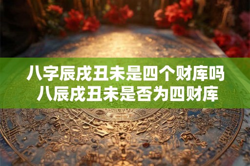 八字辰戌丑未是四个财库吗 八辰戌丑未是否为四财库
