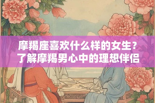 摩羯座喜欢什么样的女生？了解摩羯男心中的理想伴侣