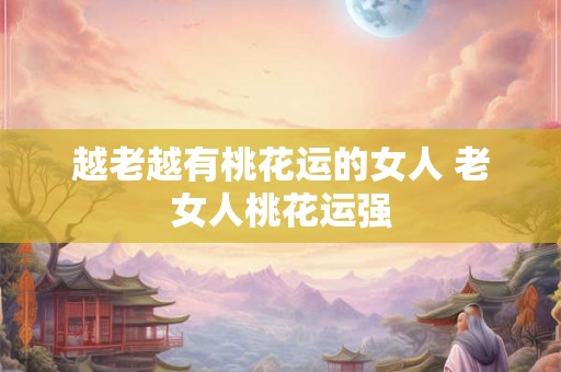 越老越有桃花运的女人 老女人桃花运强