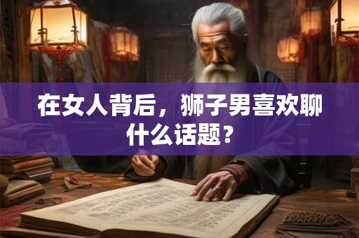 在女人背后,狮子男喜欢聊什么话题? 在女人背后,狮子男喜欢聊什么话题?