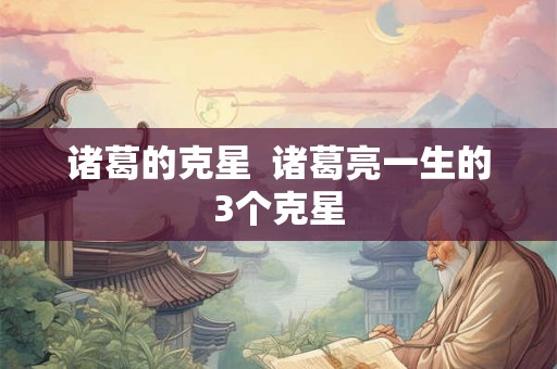 诸葛的克星  诸葛亮一生的3个克星