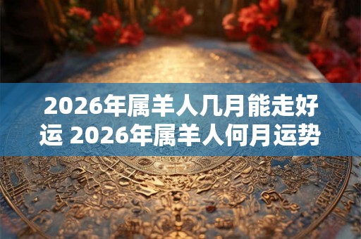 2026年属羊人几月能走好运 2026年属羊人何月运势亨通