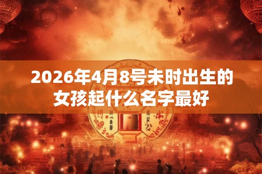 2026年4月8号未时出生的女孩起什么名字最好 2026年4月8号未时出生的女孩起什么名字最好