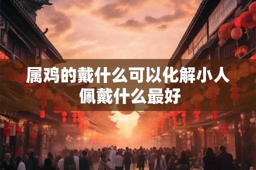 属鸡的戴什么可以化解小人 佩戴什么最好