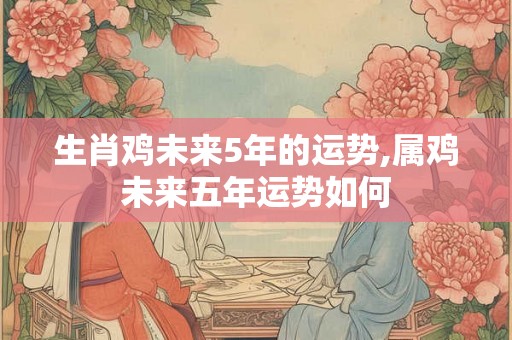 生肖鸡未来5年的运势,属鸡未来五年运势如何