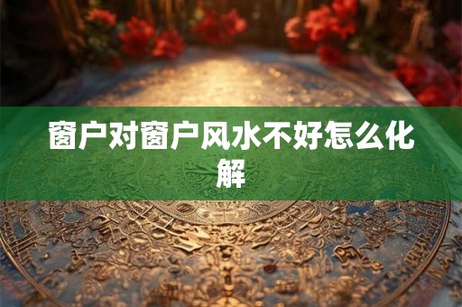 窗户对窗户风水不好怎么化解