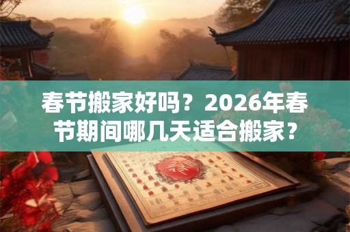 春节搬家好吗？2026年春节期间哪几天适合搬家？