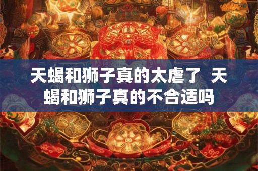 天蝎和狮子真的太虐了  天蝎和狮子真的不合适吗