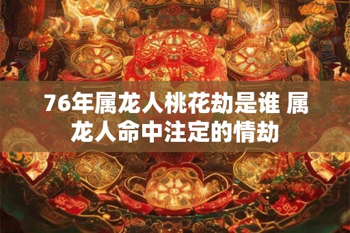 76年属龙人桃花劫是谁 属龙人命中注定的情劫