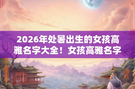 2026年处暑出生的女孩高雅名字大全！女孩高雅名字合集。