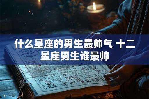 什么星座的男生最帅气 十二星座男生谁最帅 什么星座的男生最帅气 十二星座男生谁最帅