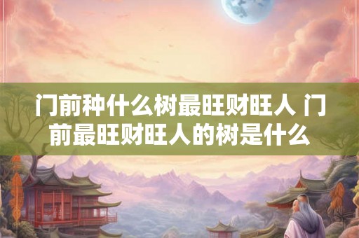 门前种什么树最旺财旺人 门前最旺财旺人的树是什么
