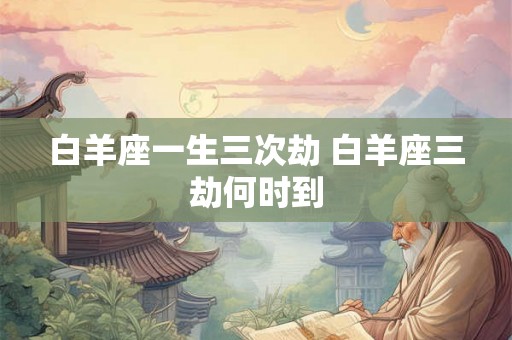 白羊座一生三次劫 白羊座三劫何时到 白羊座一生三次劫 白羊座三劫何时到