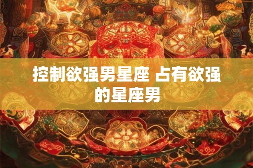 控制欲强男星座 占有欲强的星座男