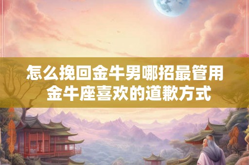 怎么挽回金牛男哪招最管用  金牛座喜欢的道歉方式