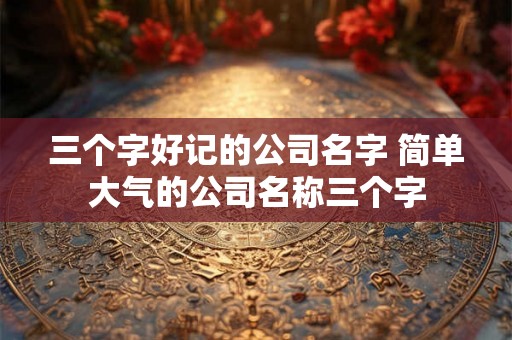 三个字好记的公司名字 简单大气的公司名称三个字