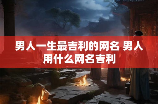 男人一生最吉利的网名 男人用什么网名吉利