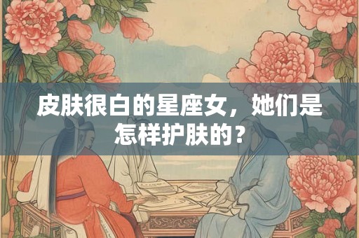 皮肤很白的星座女，她们是怎样护肤的？