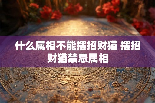 什么属相不能摆招财猫 摆招财猫禁忌属相