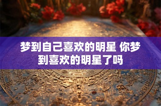 梦到自己喜欢的明星 你梦到喜欢的明星了吗