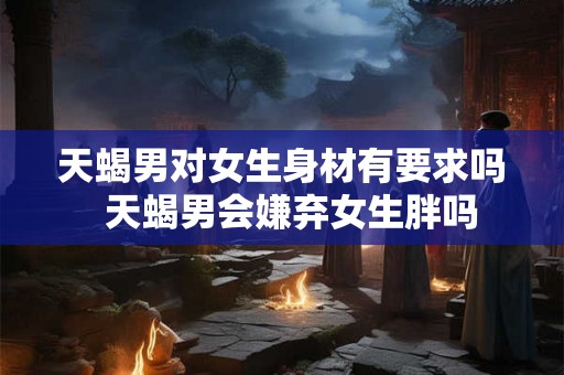天蝎男对女生身材有要求吗  天蝎男会嫌弃女生胖吗
