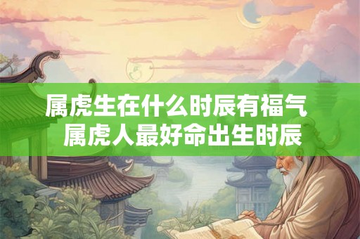 属虎生在什么时辰有福气  属虎人最好命出生时辰