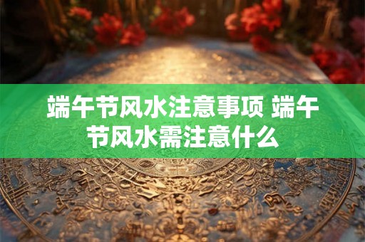 端午节风水注意事项 端午节风水需注意什么