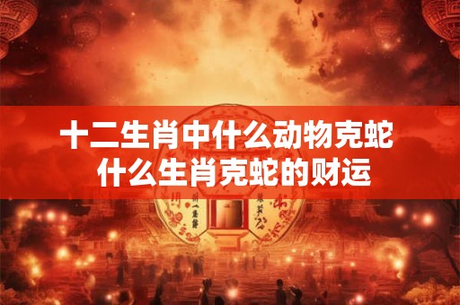 十二生肖中什么动物克蛇  什么生肖克蛇的财运