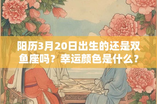 阳历3月20日出生的还是双鱼座吗？幸运颜色是什么？