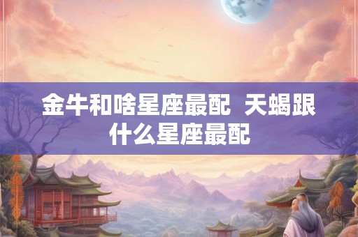 金牛和啥星座最配 天蝎跟什么星座最配 金牛和啥星座最配 天蝎跟什么星座最配