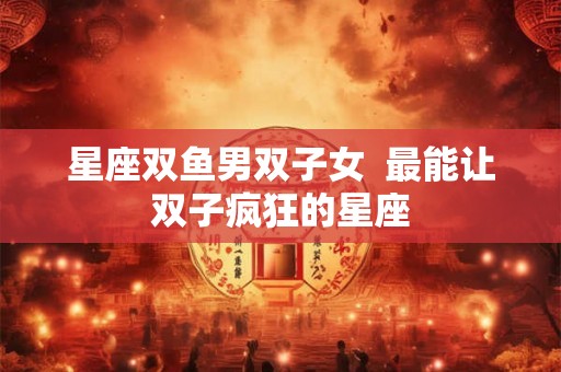 星座双鱼男双子女  最能让双子疯狂的星座