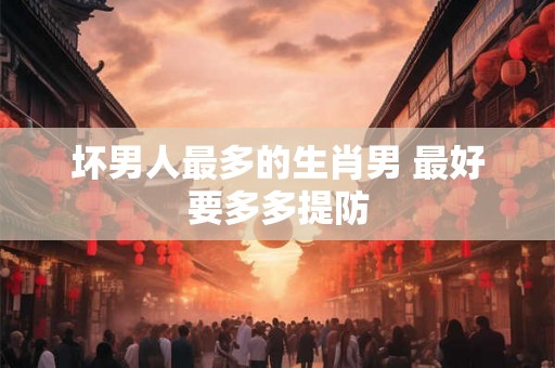 坏男人最多的生肖男 最好要多多提防
