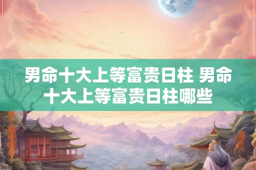 男命十大上等富贵日柱 男命十大上等富贵日柱哪些