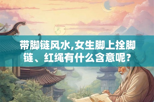带脚链风水,女生脚上拴脚链、红绳有什么含意呢？