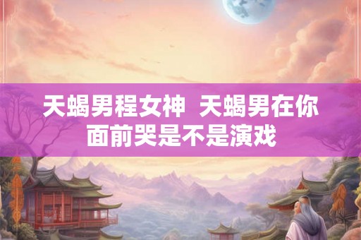 天蝎男程女神  天蝎男在你面前哭是不是演戏
