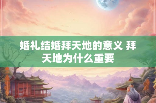 婚礼结婚拜天地的意义 拜天地为什么重要 婚礼结婚拜天地的意义 拜天地为什么重要