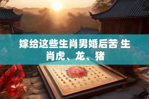 嫁给这些生肖男婚后苦 生肖虎、龙、猪 嫁给这些生肖男婚后苦 生肖虎、龙、猪