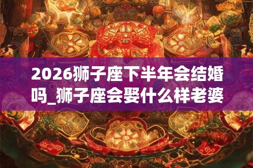 2026狮子座下半年会结婚吗_狮子座会娶什么样老婆