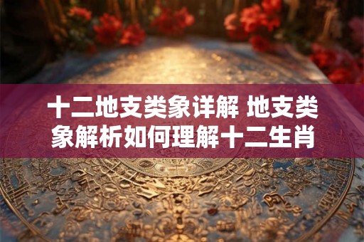 十二地支类象详解 地支类象解析如何理解十二生肖