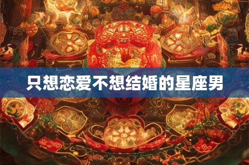 只想恋爱不想结婚的星座男