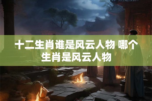十二生肖谁是风云人物 哪个生肖是风云人物