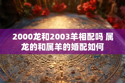 2000龙和2003羊相配吗 属龙的和属羊的婚配如何