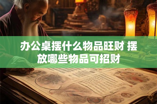 办公桌摆什么物品旺财 摆放哪些物品可招财
