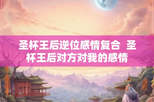 圣杯王后逆位感情复合  圣杯王后对方对我的感情